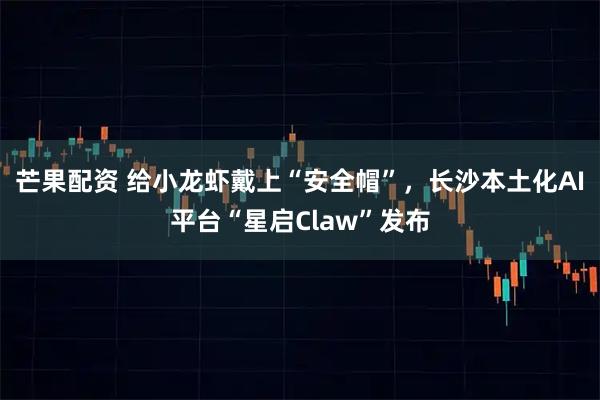 芒果配资 给小龙虾戴上“安全帽”，长沙本土化AI平台“星启Claw”发布