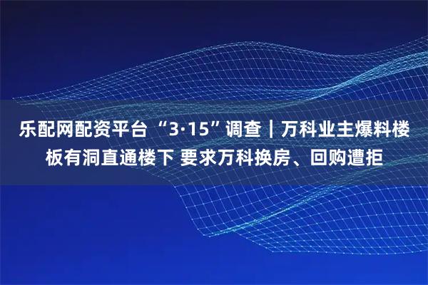 乐配网配资平台 “3·15”调查｜万科业主爆料楼板有洞直通楼下 要求万科换房、回购遭拒