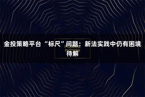 金投策略平台 “标尺”问题：新法实践中仍有困境待解