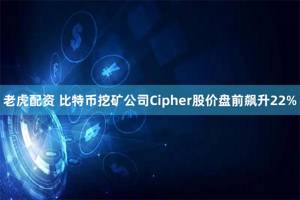 老虎配资 比特币挖矿公司Cipher股价盘前飙升22%