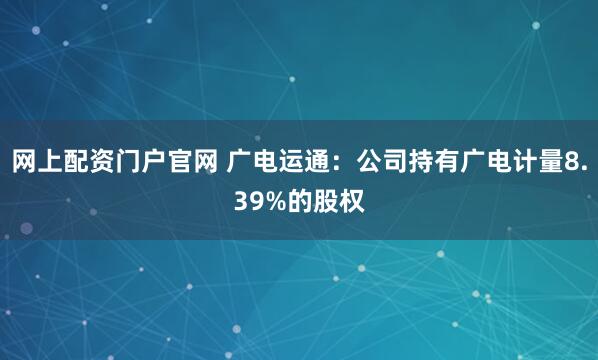 网上配资门户官网 广电运通：公司持有广电计量8.39%的股权
