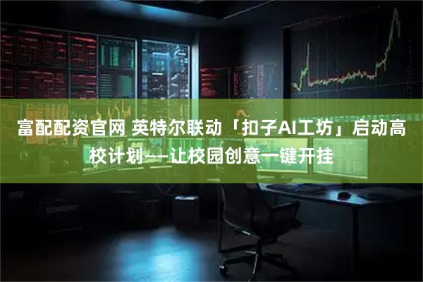 富配配资官网 英特尔联动「扣子AI工坊」启动高校计划——让校园创意一键开挂