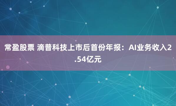 常盈股票 滴普科技上市后首份年报：AI业务收入2.54亿元