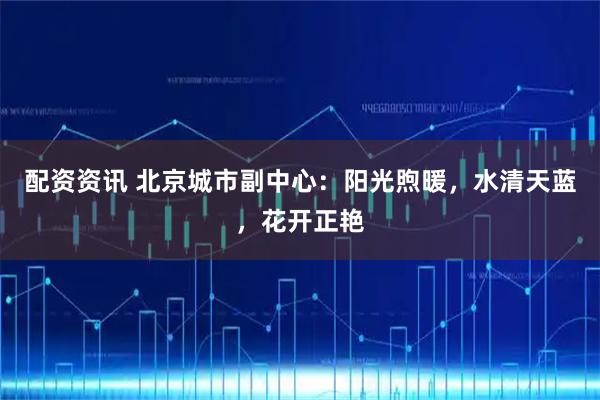 配资资讯 北京城市副中心：阳光煦暖，水清天蓝，花开正艳