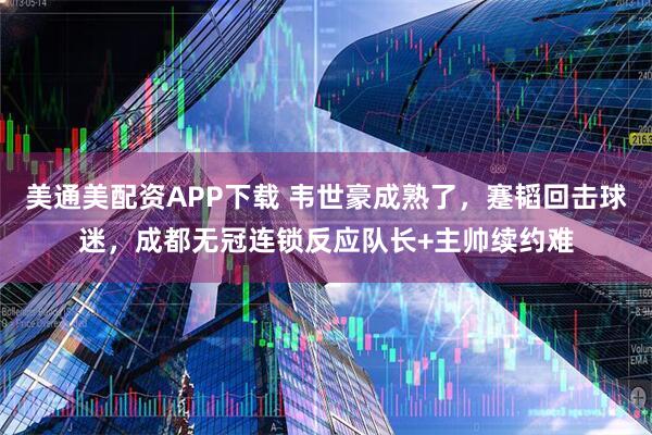 美通美配资APP下载 韦世豪成熟了，蹇韬回击球迷，成都无冠连锁反应队长+主帅续约难