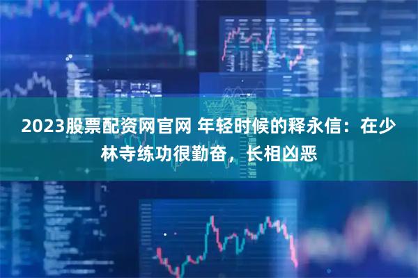 2023股票配资网官网 年轻时候的释永信：在少林寺练功很勤奋，长相凶恶