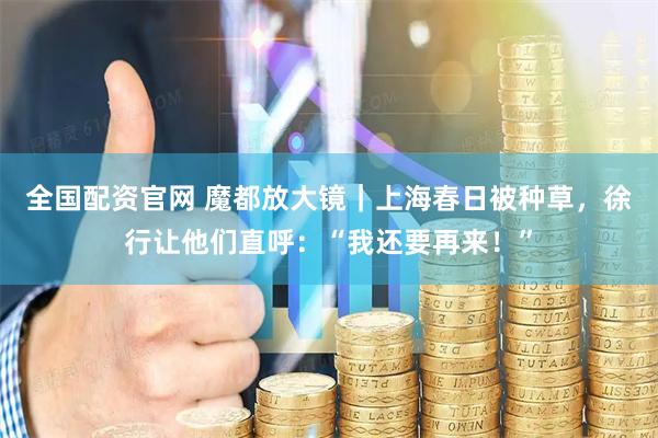 全国配资官网 魔都放大镜｜上海春日被种草，徐行让他们直呼：“我还要再来！”