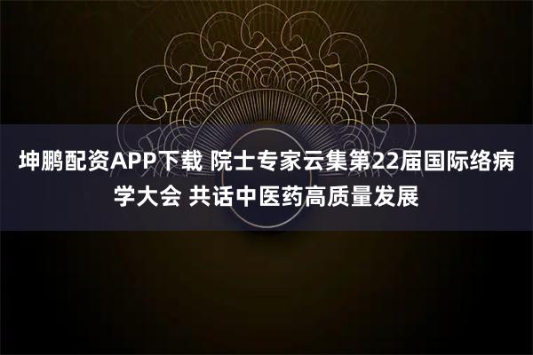 坤鹏配资APP下载 院士专家云集第22届国际络病学大会 共话中医药高质量发展