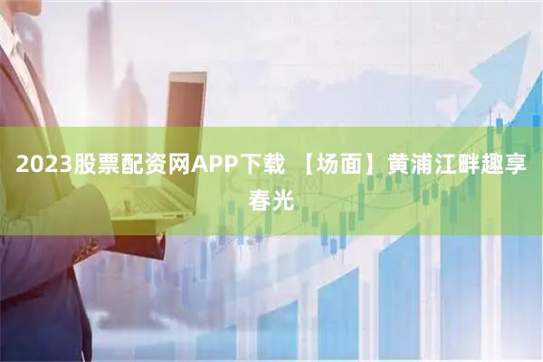 2023股票配资网APP下载 【场面】黄浦江畔趣享春光