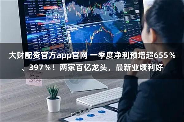 大财配资官方app官网 一季度净利预增超655％、397％！两家百亿龙头，最新业绩利好