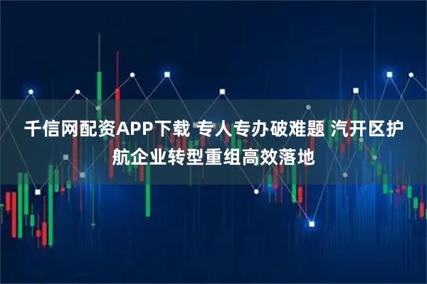 千信网配资APP下载 专人专办破难题 汽开区护航企业转型重组高效落地