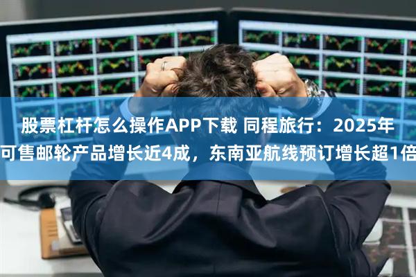 股票杠杆怎么操作APP下载 同程旅行：2025年可售邮轮产品增长近4成，东南亚航线预订增长超1倍