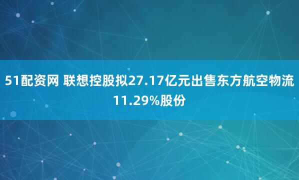 51配资网 联想控股拟27.17亿元出售东方航空物流11.29%股份