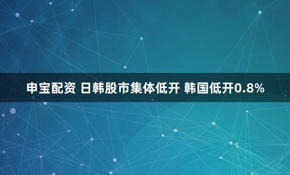 申宝配资 日韩股市集体低开 韩国低开0.8%