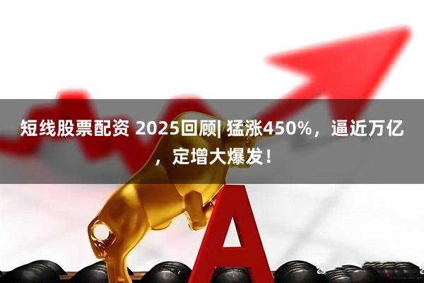 短线股票配资 2025回顾| 猛涨450%，逼近万亿，定增大爆发！
