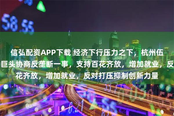 信弘配资APP下载 经济下行压力之下，杭州伍技科技赵伟平，欲与巨头协商反垄断一事，支持百花齐放，增加就业，反对打压抑制创新力量