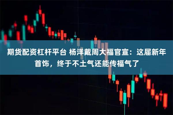 期货配资杠杆平台 杨洋戴周大福官宣：这届新年首饰，终于不土气还能传福气了