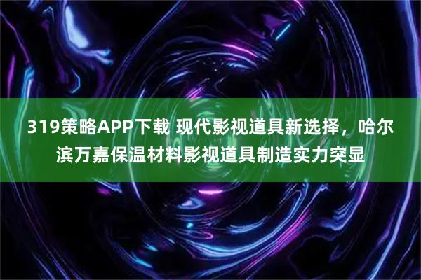 319策略APP下载 现代影视道具新选择，哈尔滨万嘉保温材料影视道具制造实力突显