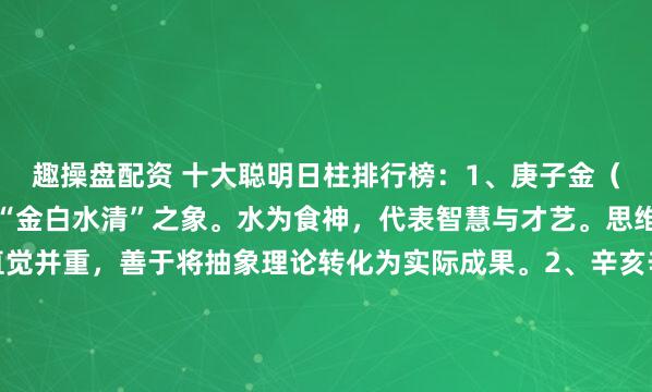 趣操盘配资 十大聪明日柱排行榜：1、庚子金（庚）坐水（子），形成“金白水清”之象。水为食神，代表智慧与才艺。思维清晰冷静，逻辑与直觉并重，善于将抽象理论转化为实际成果。2、辛亥辛金坐亥水伤官，又是“金水相生”。自坐伤官，聪慧外露，领悟力极强，富有创新和批判精神，尤其在技术、艺术领域天赋突出...