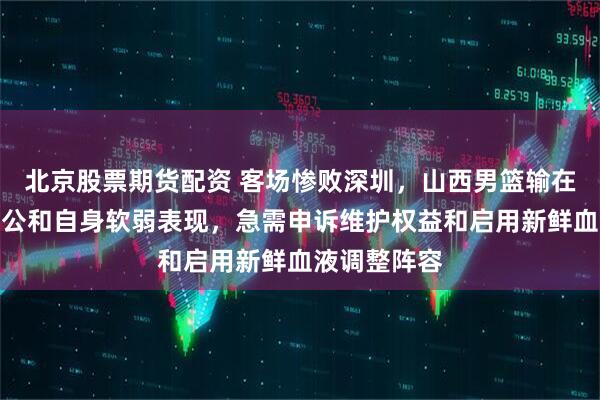 北京股票期货配资 客场惨败深圳，山西男篮输在裁判尺度不公和自身软弱表现，急需申诉维护权益和启用新鲜血液调整阵容