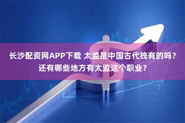 长沙配资网APP下载 太监是中国古代独有的吗？还有哪些地方有太监这个职业？