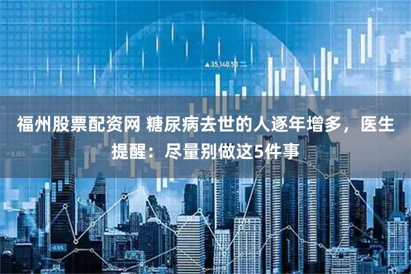 福州股票配资网 糖尿病去世的人逐年增多，医生提醒：尽量别做这5件事