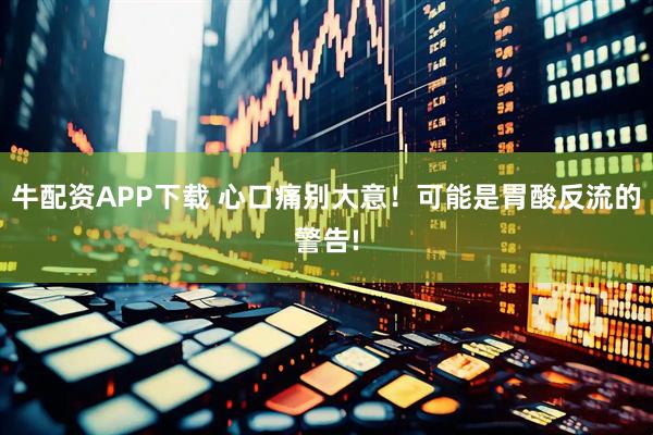 牛配资APP下载 心口痛别大意！可能是胃酸反流的警告!
