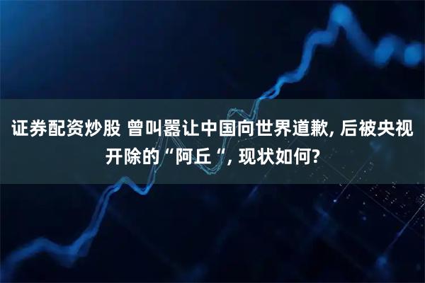证券配资炒股 曾叫嚣让中国向世界道歉, 后被央视开除的“阿丘“, 现状如何?