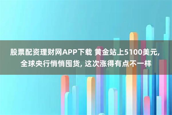 股票配资理财网APP下载 黄金站上5100美元, 全球央行悄悄囤货, 这次涨得有点不一样