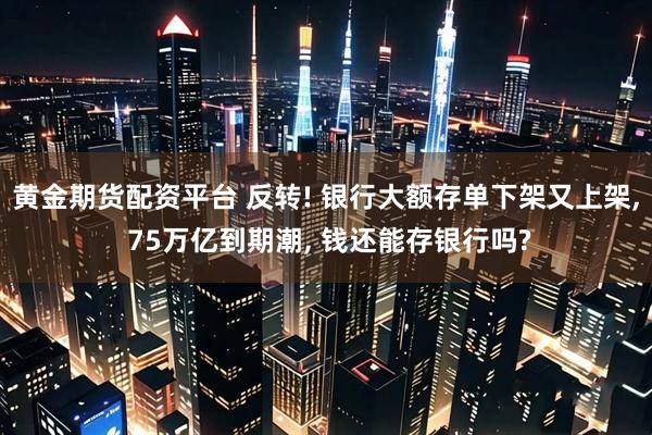 黄金期货配资平台 反转! 银行大额存单下架又上架, 75万亿到期潮, 钱还能存银行吗?