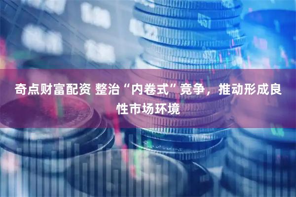 奇点财富配资 整治“内卷式”竞争,推动形成良性市场环境