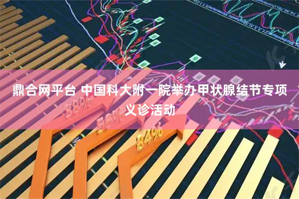 鼎合网平台 中国科大附一院举办甲状腺结节专项义诊活动