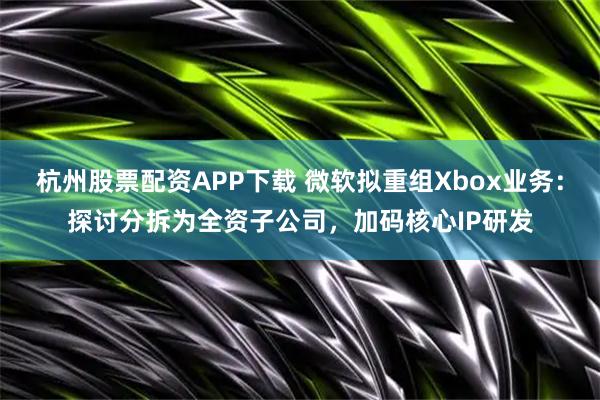 杭州股票配资APP下载 微软拟重组Xbox业务:探讨分拆为全资子公司,加码核心IP研发