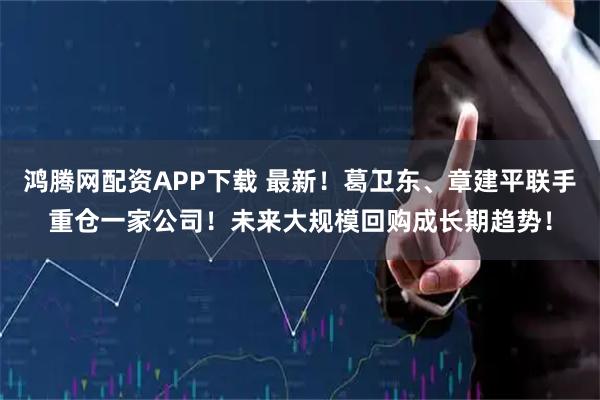 鸿腾网配资APP下载 最新！葛卫东、章建平联手重仓一家公司！未来大规模回购成长期趋势！