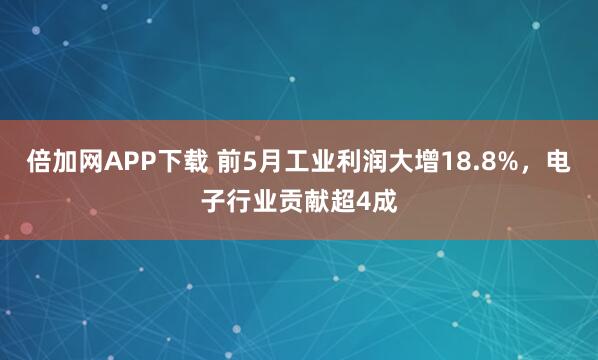 倍加网APP下载 前5月工业利润大增18.8%，电子行业贡献超4成
