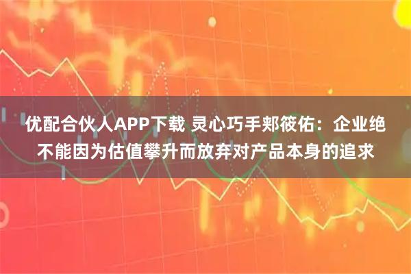 优配合伙人APP下载 灵心巧手郏筱佑：企业绝不能因为估值攀升而放弃对产品本身的追求