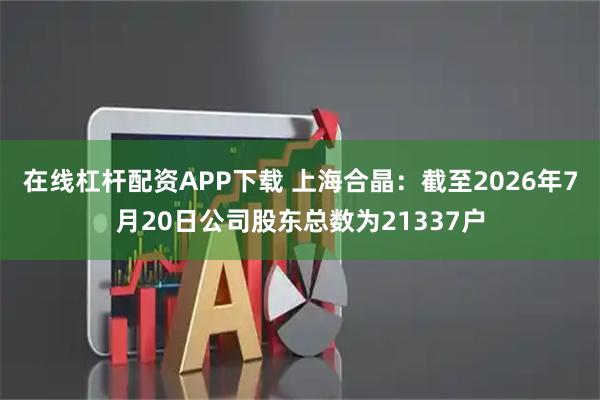 在线杠杆配资APP下载 上海合晶：截至2026年7月20日公司股东总数为21337户